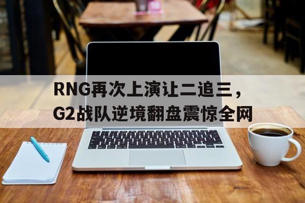 188体育-RNG再次上演让二追三，G2战队逆境翻盘震惊全网