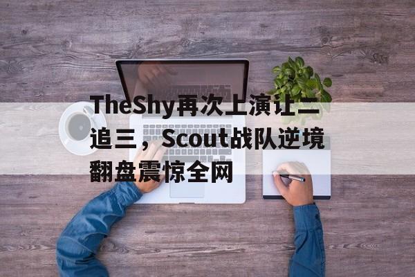 188体育首页-TheShy再次上演让二追三，Scout战队逆境翻盘震惊全网
